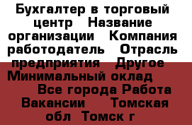 Бухгалтер в торговый центр › Название организации ­ Компания-работодатель › Отрасль предприятия ­ Другое › Минимальный оклад ­ 18 000 - Все города Работа » Вакансии   . Томская обл.,Томск г.